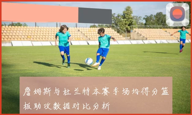 詹姆斯与杜兰特本赛季场均得分篮板助攻数据对比分析