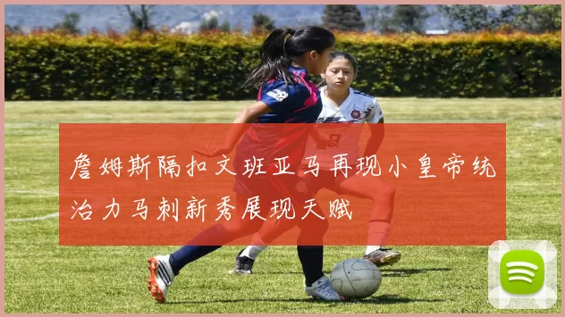 詹姆斯隔扣文班亚马再现小皇帝统治力马刺新秀展现天赋