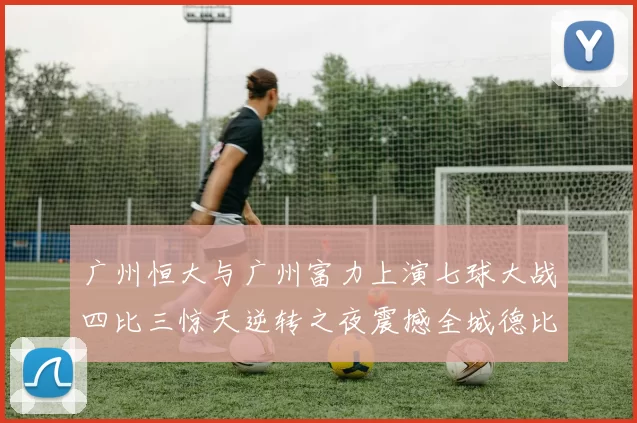 广州恒大与广州富力上演七球大战四比三惊天逆转之夜震撼全城德比