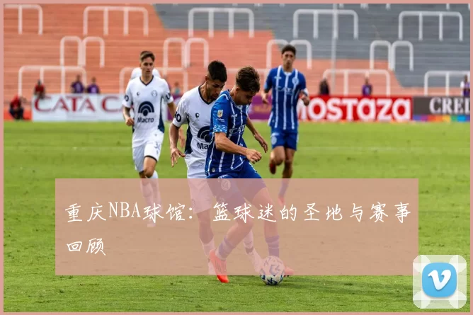 重庆NBA球馆：篮球迷的圣地与赛事回顾