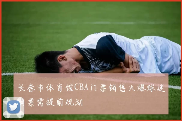 长春市体育馆CBA门票销售火爆球迷购票需提前规划