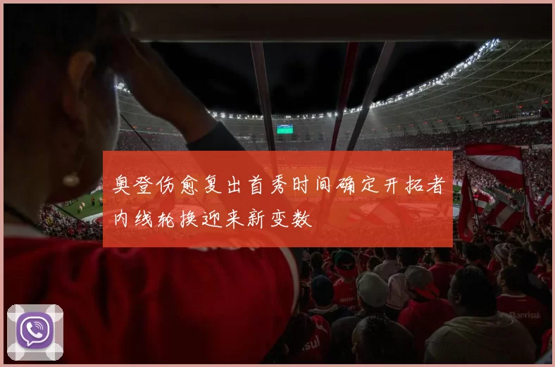 奥登伤愈复出首秀时间确定开拓者内线轮换迎来新变数