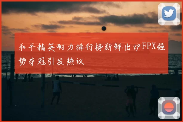 和平精英耐力排行榜新鲜出炉FPX强势夺冠引发热议