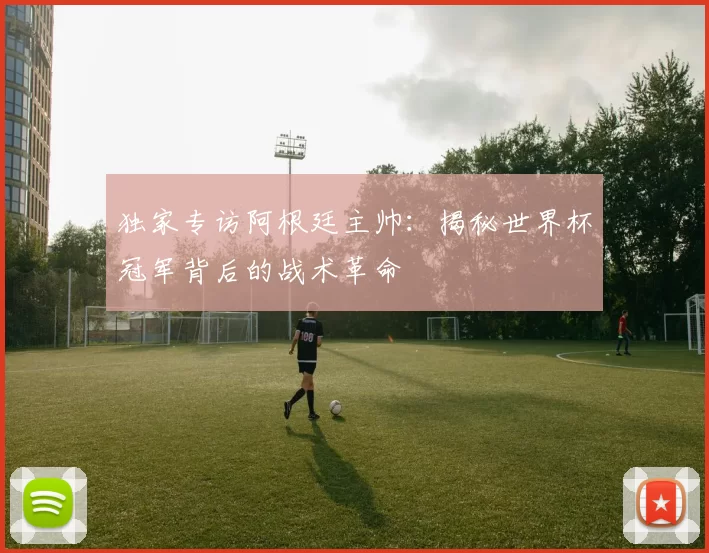 独家专访阿根廷主帅：揭秘世界杯冠军背后的战术革命
