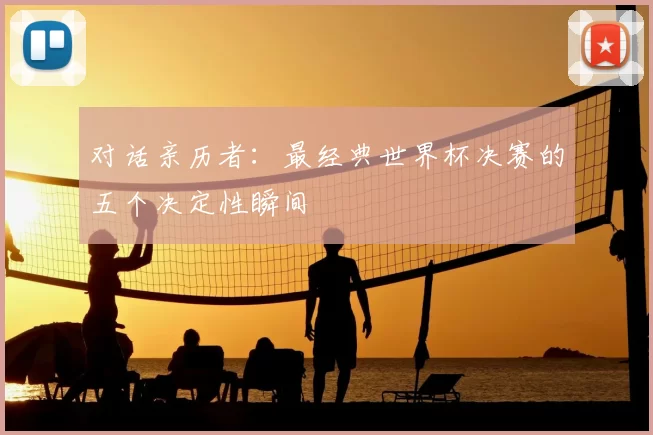 对话亲历者:最经典世界杯决赛的五个决定性瞬间