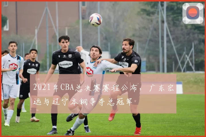 2021年CBA总决赛赛程公布，广东宏远与辽宁本钢争夺总冠军
