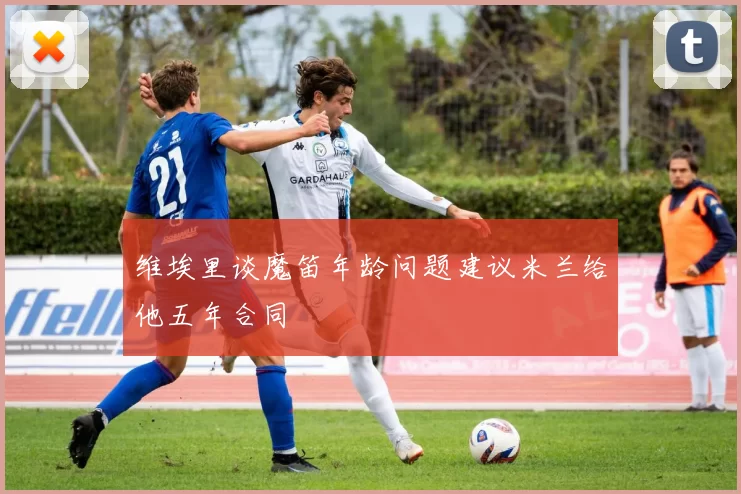 维埃里谈魔笛年龄问题建议米兰给他五年合同