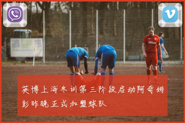 英博上海冬训第三阶段启动阿奇姆彭昨晚正式加盟球队