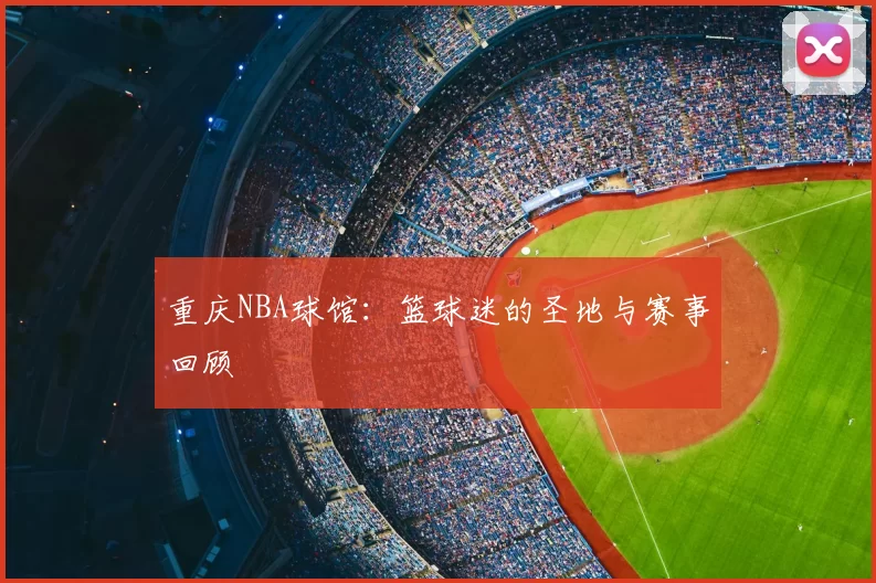 重庆NBA球馆：篮球迷的圣地与赛事回顾