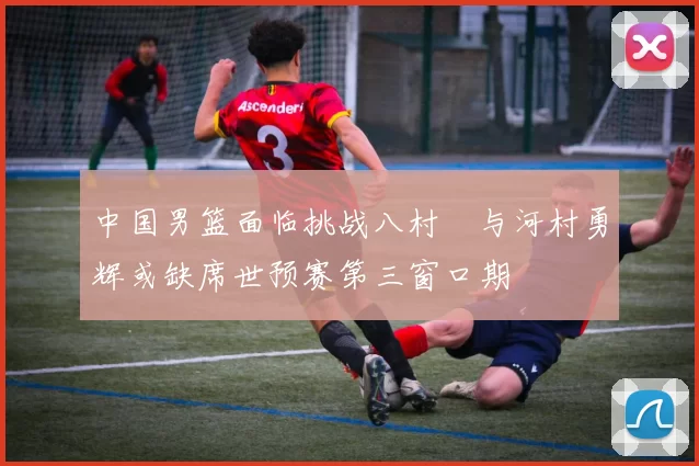 中国男篮面临挑战八村塁与河村勇辉或缺席世预赛第三窗口期